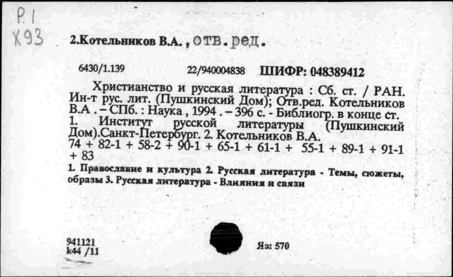 ﻿р|
2.К »тельников ВЛ., О ТВ. р©Д.
6430/1.139	22/940004838 ШИФР: 048389412
Христианство и русская литература : Сб. ст. / РАН. Ин-т рус. лит. (Пушкинский Дом); Отв.ред. Котельников В.А . - СПб.: Наука , 1994 . - 396 с. - Библиогр. в конце ст.
1. Институт русской литературы (Пушкинский Дом) .Санкт-Петербург. 2. Котельников В.А.
74 + 82-1 + 58-2 + 96-1 + 65-1 + 61-1 + 55-1 + 89-1 + 91-1 + 83
Е Православие и культура 2. Русская литература - Темы, сюжеты, образы 3. Русская литература - Влияния и связи
941121 к44 /11
Яз: 570